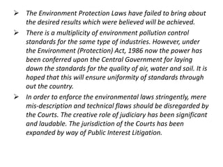  The Environment Protection Laws have failed to bring about 
the desired results which were believed will be achieved. 
 There is a multiplicity of environment pollution control 
standards for the same type of industries. However, under 
the Environment (Protection) Act, 1986 now the power has 
been conferred upon the Central Government for laying 
down the standards for the quality of air, water and soil. It is 
hoped that this will ensure uniformity of standards through 
out the country. 
 In order to enforce the environmental laws stringently, mere 
mis-description and technical flaws should be disregarded by 
the Courts. The creative role of judiciary has been significant 
and laudable. The jurisdiction of the Courts has been 
expanded by way of Public Interest Litigation. 
 