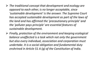  The traditional concept that development and ecology are 
opposed to each other, is no longer acceptable, since 
'sustainable development' is the answer. The Supreme Court 
has accepted sustainable development as part of the laws of 
the land and has affirmed the 'precautionary principle' and 
the 'polluter pays principle' are essential features of 
sustainable development. 
 Finally, protection of the environment and keeping ecological 
balance unaffected is a task which not only the government 
but also every individual, association and corporation must 
undertake. It is a social obligation and fundamental duty 
enshrined in Article 51 A (g) of the Constitution of India. 
 