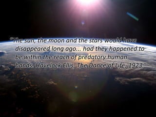 “The sun, the moon and the stars would have 
disappeared long ago... had they happened to 
be within the reach of predatory human 
hands. Havelock Ellis, The Dance of Life, 1923.” 
 