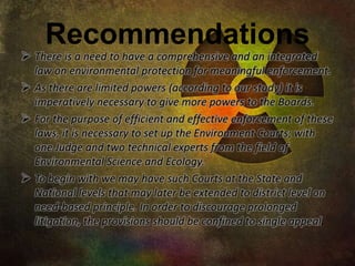 Recommendations 
 There is a need to have a comprehensive and an integrated 
law on environmental protection for meaningful enforcement. 
 As there are limited powers (according to our study) it is 
imperatively necessary to give more powers to the Boards. 
 For the purpose of efficient and effective enforcement of these 
laws, it is necessary to set up the Environment Courts; with 
one Judge and two technical experts from the field of 
Environmental Science and Ecology. 
 To begin with we may have such Courts at the State and 
National levels that may later be extended to district level on 
need-based principle. In order to discourage prolonged 
litigation, the provisions should be confined to single appeal. 
 