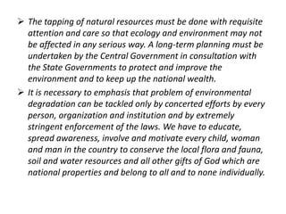  The tapping of natural resources must be done with requisite 
attention and care so that ecology and environment may not 
be affected in any serious way. A long-term planning must be 
undertaken by the Central Government in consultation with 
the State Governments to protect and improve the 
environment and to keep up the national wealth. 
 It is necessary to emphasis that problem of environmental 
degradation can be tackled only by concerted efforts by every 
person, organization and institution and by extremely 
stringent enforcement of the laws. We have to educate, 
spread awareness, involve and motivate every child, woman 
and man in the country to conserve the local flora and fauna, 
soil and water resources and all other gifts of God which are 
national properties and belong to all and to none individually. 
 