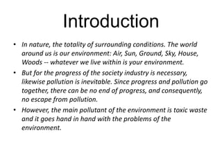 Introduction 
• In nature, the totality of surrounding conditions. The world 
around us is our environment: Air, Sun, Ground, Sky, House, 
Woods -- whatever we live within is your environment. 
• But for the progress of the society industry is necessary, 
likewise pollution is inevitable. Since progress and pollution go 
together, there can be no end of progress, and consequently, 
no escape from pollution. 
• However, the main pollutant of the environment is toxic waste 
and it goes hand in hand with the problems of the 
environment. 
 