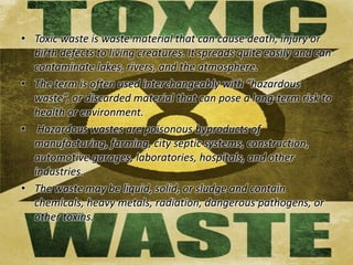 • Toxic waste is waste material that can cause death, injury or 
birth defects to living creatures. It spreads quite easily and can 
contaminate lakes, rivers, and the atmosphere. 
• The term is often used interchangeably with “hazardous 
waste”, or discarded material that can pose a long-term risk to 
health or environment. 
• Hazardous wastes are poisonous byproducts of 
manufacturing, farming, city septic systems, construction, 
automotive garages, laboratories, hospitals, and other 
industries. 
• The waste may be liquid, solid, or sludge and contain 
chemicals, heavy metals, radiation, dangerous pathogens, or 
other toxins. 
 