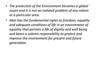 • The protection of the Environment becomes a global 
issues and it is not an isolated problem of any nation 
or a particular area. 
• Man has the fundamental rights to freedom, equality 
and adequate conditions of life in an environment of 
equality that permits a life of dignity and well being 
and bears a solemn responsibility to protect and 
improve the environment for present and future 
generation. 
 