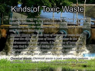 • Some of the waste we generate, either in our homes or during 
industrial processes, is too poisonous or hazardous to just 
throw away with our ordinary waste or to recycle for further 
use. Some are listed below: 
• Nuclear Waste: The main type of hazardous waste that 
causes the different types of harmful diseases in the 
environment is nuclear waste. It is the type of hazardous 
waste that is generated during the manufacturing of the 
different type of nuclear technologies and we can also say 
that these wastes are produced by nuclear plants. 
• Chemical Waste: Chemical waste is toxic waste that contains 
poisonous, flammable, or reactive chemicals in the products. 
 