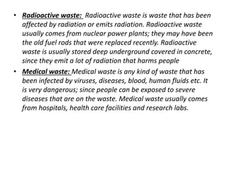 • Radioactive waste: Radioactive waste is waste that has been 
affected by radiation or emits radiation. Radioactive waste 
usually comes from nuclear power plants; they may have been 
the old fuel rods that were replaced recently. Radioactive 
waste is usually stored deep underground covered in concrete, 
since they emit a lot of radiation that harms people 
• Medical waste: Medical waste is any kind of waste that has 
been infected by viruses, diseases, blood, human fluids etc. It 
is very dangerous; since people can be exposed to severe 
diseases that are on the waste. Medical waste usually comes 
from hospitals, health care facilities and research labs. 
 