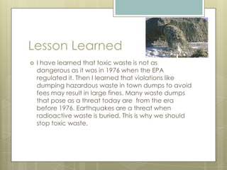 Lesson LearnedI have learned that toxic waste is not as dangerous as it was in 1976 when the EPA regulated it. Then I learned that violations like dumping hazardous waste in town dumps to avoid fees may result in large fines. Many waste dumps that pose as a threat today are  from the era before 1976. Earthquakes are a threat when radioactive waste is buried. This is why we should stop toxic waste.        