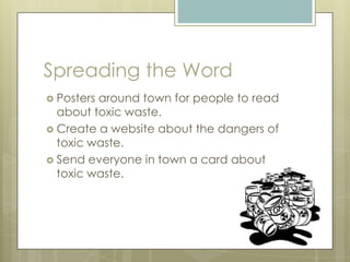 Spreading the WordPosters around town for people to read about toxic waste.Create a website about the dangers of toxic waste.Send everyone in town a card about toxic waste.