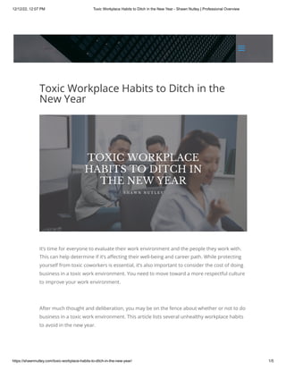 12/12/22, 12:07 PM Toxic Workplace Habits to Ditch in the New Year - Shawn Nutley | Professional Overview
https://shawnnutley.com/toxic-workplace-habits-to-ditch-in-the-new-year/ 1/5
Toxic Workplace Habits to Ditch in the
New Year
It’s time for everyone to evaluate their work environment and the people they work with.
This can help determine if it’s affecting their well-being and career path. While protecting
yourself from toxic coworkers is essential, it’s also important to consider the cost of doing
business in a toxic work environment. You need to move toward a more respectful culture
to improve your work environment.
After much thought and deliberation, you may be on the fence about whether or not to do
business in a toxic work environment. This article lists several unhealthy workplace habits
to avoid in the new year.
a
a
 