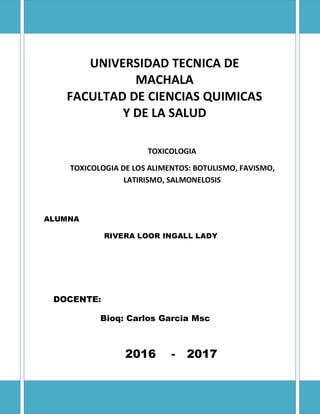 UNIVERSIDAD TECNICA DE
MACHALA
FACULTAD DE CIENCIAS QUIMICAS
Y DE LA SALUD
ESCUELA DE BIOQUIMICA y
TOXICOLOGIA
TOXICOLOGIA DE LOS ALIMENTOS: BOTULISMO, FAVISMO,
LATIRISMO, SALMONELOSIS
ALUMNA
RIVERA LOOR INGALL LADY
DOCENTE:
Bioq: Carlos Garcia Msc
2016 - 2017
 