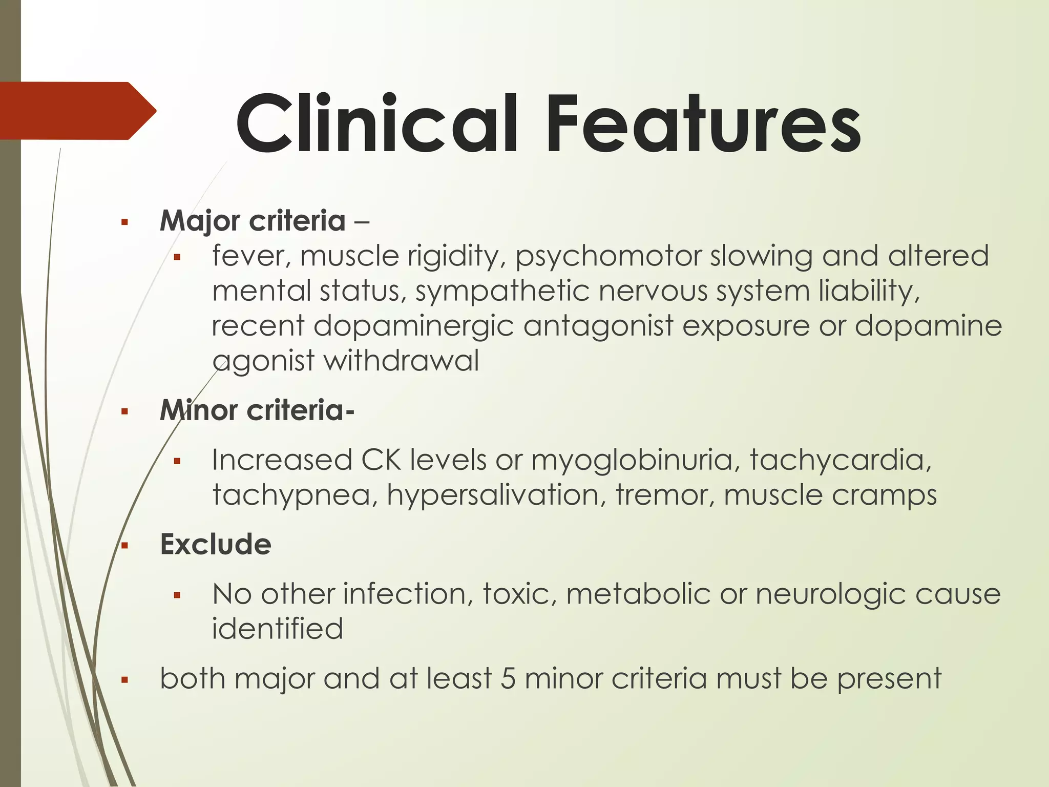 Clinical Features
▪ Major criteria –
▪ fever, muscle rigidity, psychomotor slowing and altered
mental status, sympathetic nervous system liability,
recent dopaminergic antagonist exposure or dopamine
agonist withdrawal
▪ Minor criteria-
▪ Increased CK levels or myoglobinuria, tachycardia,
tachypnea, hypersalivation, tremor, muscle cramps
▪ Exclude
▪ No other infection, toxic, metabolic or neurologic cause
identified
▪ both major and at least 5 minor criteria must be present
 