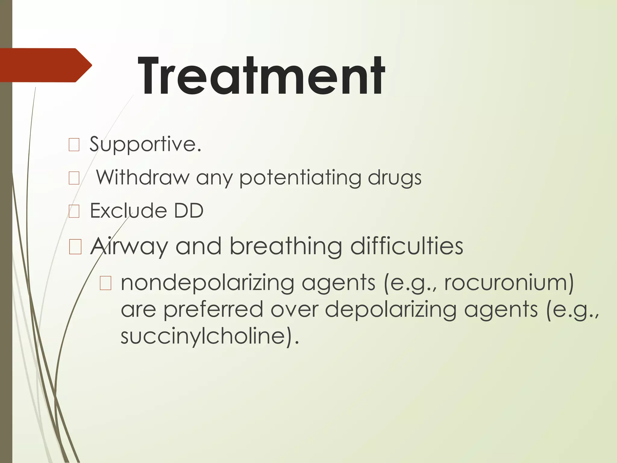Treatment
� Supportive.
� Withdraw any potentiating drugs
� Exclude DD
� Airway and breathing difficulties
� nondepolarizing agents (e.g., rocuronium)
are preferred over depolarizing agents (e.g.,
succinylcholine).
 