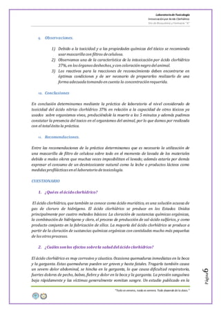 LaboratoriodeToxicología
Intoxicaciónpor Acido Clorhídrico
5to de Bioquímica y Farmacia “A”
“Todo es veneno, nada es veneno. Todo depende de la dosis.”
Página6
9. Observaciones.
1) Debido a la toxicidad y a las propiedades químicas del tóxico se recomienda
usarmascarillacon filtros decelulosa.
2) Observamos una de la característica de la intoxicación por ácido clorhídrico
37%,en losórganosdeshechos,yconcoloraciónnegro delanimal.
3) Los reactivos para la reacciones de reconocimiento deben encontrarse en
óptimas condiciones y de ser necesario de prepararlos realizarlo de una
formaadecuadatomando encuenta la concentraciónrequerida.
10. Conclusiones
En conclusión determinamos mediante la práctica de laboratorio el nivel considerado de
toxicidad del ácido nítrico clorhídrico 37% en relación a la capacidad de otros tóxicos ya
usados sobre organismos vivos, produciéndole la muerte a los 5 minutos y además pudimos
constatar la presencia del toxico en el organismos del animal, por lo que damos por realizada
con el totaléxito la práctica.
11. Recomendaciones.
Entre las recomendaciones de la práctica determinamos que es necesario la utilización de
una mascarilla de filtro de celulosa sobre todo en el momento de lavada de los materiales
debido a malos olores que muchas veces imposibilitan el lavado; además estaría por demás
expresar el consumo de un desintoxicante natural como la leche o productos lácteos como
medidasprofilácticasenel laboratorio detoxicología.
CUESTIONARIO
1. ¿Quées el ácidoclorhídrico?
El ácido clorhídrico, que también se conoce como ácido muriático, es una solución acuosa de
gas de cloruro de hidrógeno. El ácido clorhídrico se produce en los Estados Unidos
principalmente por cuatro métodos básicos: La cloración de sustancias químicas orgánicas,
la combinación de hidrógeno y cloro, el proceso de producción de sal-ácido sulfúrico, y como
producto conjunto en la fabricación de sílice. La mayoría del ácido clorhídrico se produce a
partir de la cloración de sustancias químicas orgánicas con cantidades mucho más pequeñas
de losotrosprocesos.
2. ¿Cuáles sonlos efectos sobrela salud del ácido clorhídrico?
El ácido clorhídrico es muy corrosivo y cáustico. Ocasiona quemaduras inmediatas en la boca
y la garganta. Estas quemaduras pueden ser graves y hasta fatales. Tragarlo también causa
un severo dolor abdominal, se hincha en la garganta, lo que causa dificultad respiratoria,
fuertes dolores de pecho, babeo, fiebre y dolor en la boca y la garganta. La presión sanguínea
baja rápidamente y las víctimas generalmente vomitan sangre. Un estudio publicado en la
 