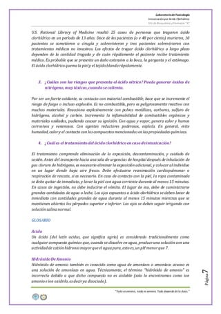 LaboratoriodeToxicología
Intoxicaciónpor Acido Clorhídrico
5to de Bioquímica y Farmacia “A”
“Todo es veneno, nada es veneno. Todo depende de la dosis.”
Página7
U.S. National Library of Medicine resaltó 25 casos de personas que tragaron ácido
clorhídrico en un período de 13 años. Doce de los pacientes (o e 48 por ciento) murieron, 10
pacientes se sometieron a cirugía y sobrevivieron y tres pacientes sobrevivieron con
tratamientos médicos no invasivos. Los efectos de tragar ácido clorhídrico a largo plazo
dependen de la cantidad tragada y de cuán rápidamente el paciente recibe tratamiento
médico. Es probable que se presente un daño extensivo a la boca, la garganta y el estómago.
Elácido clorhídrico quemala piely el tejido blando rápidamente.
3. ¿Cuáles son los riesgos que presenta el ácido nítrico? Puede generar óxidos de
nitrógeno, muy tóxicos,cuandosecalienta.
Por ser un fuerte oxidante, su contacto con material combustible, hace que se incremente el
riesgo de fuego o incluso explosión. Es no combustible, pero es peligrosamente reactivo con
muchos materiales. Reacciona explosivamente con polvos metálicos, carburos, sulfuro de
hidrógeno, alcohol y carbón. Incrementa la inflamabilidad de combustibles orgánicos y
materiales oxidados, pudiendo causar su ignición. Con agua y vapor, genera calor y humos
corrosivos y venenosos. Con agentes reductores poderosos, explota. En general, evite
humedad,calory el contacto con loscompuestos mencionados enlas propiedades químicas.
4. ¿Cuáles el tratamientodel ácidoclorhídricoencasodeintoxicación?
El tratamiento comprende eliminación de la exposición, descontaminación, y cuidado de
sostén. Antes del transporte hacia una sala de urgencias de hospital después de inhalación de
gas cloruro de hidrógeno, es necesario eliminar la exposición adicional, y colocar al individuo
en un lugar donde haya aire fresco. Debe efectuarse reanimación cardiopulmonar o
respiración de rescate, si es necesario. En caso de contacto con la piel, la ropa contaminada
se debe quitar de inmediato, y lavar la piel con agua corriente durante al menos 15 minutos.
En casos de ingestión, no debe inducirse el vómito. El lugar de eso, debe de suministrarse
grandes cantidades de agua o leche. Los ojos expuestos a ácido clorhídrico se deben lavar de
inmediato con cantidades grandes de agua durante al menos 15 minutos mientras que se
mantienen abiertos los párpados superior e inferior. Los ojos se deben seguir irrigando con
soluciónsalinanormal.
GLOSARIO
Acido
Un ácido (del latín acidus, que significa agrio) es considerado tradicionalmente como
cualquier compuesto químico que, cuando se disuelve en agua, produce una solución con una
actividadde catiónhidronio mayorqueel aguapura, esto es,un pH menorque 7.
HidróxidoDeAmonio
Hidróxido de amonio también es conocido como agua de amoníaco o amoníaco acuoso es
una solución de amoníaco en agua. Técnicamente, el término "hidróxido de amonio" es
incorrecto debido a que dicho compuesto no es aislable (solo lo encontramos como ion
amonio eion oxidrilo,esdecirya disociado).
 