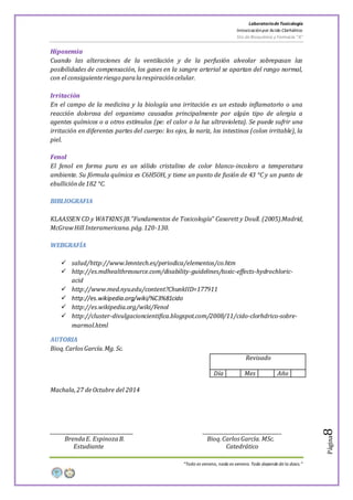 LaboratoriodeToxicología
Intoxicaciónpor Acido Clorhídrico
5to de Bioquímica y Farmacia “A”
“Todo es veneno, nada es veneno. Todo depende de la dosis.”
Página8
Hipoxemia
Cuando las alteraciones de la ventilación y de la perfusión alveolar sobrepasan las
posibilidades de compensación, los gases en la sangre arterial se apartan del rango normal,
con el consiguienteriesgo paralarespiracióncelular.
Irritación
En el campo de la medicina y la biología una irritación es un estado inflamatorio o una
reacción dolorosa del organismo causados principalmente por algún tipo de alergia a
agentes químicos o a otros estímulos (pe: el calor o la luz ultravioleta). Se puede sufrir una
irritación en diferentes partes del cuerpo: los ojos, la nariz, los intestinos (colon irritable), la
piel.
Fenol
El fenol en forma pura es un sólido cristalino de color blanco-incoloro a temperatura
ambiente. Su fórmula química es C6H5OH, y tiene un punto de fusión de 43 °C y un punto de
ebulliciónde182 °C.
BIBLIOGRAFIA
KLAASSEN CD y WATKINS JB.”Fundamentos de Toxicología” Casarett y Doull. (2005).Madrid,
McGrawHill Interamericana.pág.120-130.
WEBGRAFÍA
 salud/http://www.lenntech.es/periodica/elementos/co.htm
 http://es.mdhealthresource.com/disability-guidelines/toxic-effects-hydrochloric-
acid
 http://www.med.nyu.edu/content?ChunkIID=177911
 http://es.wikipedia.org/wiki/%C3%81cido
 http://es.wikipedia.org/wiki/Fenol
 http://cluster-divulgacioncientifica.blogspot.com/2008/11/cido-clorhdrico-sobre-
marmol.html
AUTORIA
Bioq.CarlosGarcía.Mg. Sc.
Revisado
Día Mes Año
Machala,27 deOctubre del 2014
__________________________________ ________________________________
BrendaE. EspinozaB. Bioq.Carlos García. MSc.
Estudiante Catedrático
 