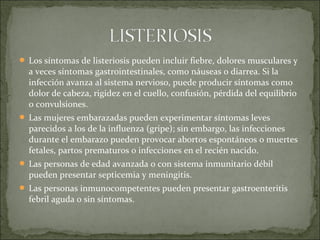  Los síntomas de listeriosis pueden incluir fiebre, dolores musculares y
a veces síntomas gastrointestinales, como náuseas o diarrea. Si la
infección avanza al sistema nervioso, puede producir síntomas como
dolor de cabeza, rigidez en el cuello, confusión, pérdida del equilibrio
o convulsiones.
 Las mujeres embarazadas pueden experimentar síntomas leves
parecidos a los de la influenza (gripe); sin embargo, las infecciones
durante el embarazo pueden provocar abortos espontáneos o muertes
fetales, partos prematuros o infecciones en el recién nacido.
 Las personas de edad avanzada o con sistema inmunitario débil
pueden presentar septicemia y meningitis.
 Las personas inmunocompetentes pueden presentar gastroenteritis
febril aguda o sin síntomas.
 