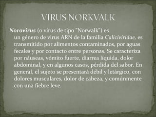 Norovirus (o virus de tipo "Norwalk") es 
un género de virus ARN de la familia Caliciviridae, es 
transmitido por alimentos contaminados, por aguas 
fecales y por contacto entre personas. Se caracteriza 
por náuseas, vómito fuerte, diarrea líquida, dolor 
abdominal, y en algunos casos, pérdida del sabor. En 
general, el sujeto se presentará débil y letárgico, con 
dolores musculares, dolor de cabeza, y comúnmente 
con una fiebre leve.
 