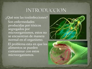 ¿Qué son las toxiinfecciones?
Son enfermedades
producidas por tóxicos
segregados por
microorganismos, estos no
se encuentran de manera
normal en el organismo.
El problema esta en que los
alimentos se pueden
contaminar con estos
microorganismos.
 