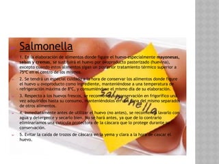 ➢ Salmonella
➢ 1. En la elaboración de alimentos donde figure el huevo especialmente mayonesas,
salsas y cremas, se sustituirá el huevo por ovoproducto pasterizado (huevina),
excepto cuando estos alimentos sigan un posterior tratamiento térmico superior a
75ºC en el centro de los mismos.
➢ 2. Se tendrá un especial cuidado a la hora de conservar los alimentos donde figure
el huevo u ovoproducto como ingrediente, manteniéndose a una temperatura de
refrigeración máxima de 8ºC, y consumiéndose el mismo día de su elaboración.
➢ 3. Respecto a los huevos frescos, se recomienda su conservación en frigorífico una
vez adquiridos hasta su consumo, manteniéndolos en una zona del mismo separados
de otros alimentos.
➢ 4. Inmediatamente antes de utilizar el huevo (no antes), se recomienda lavarlo con
agua y detergente y secarlo bien. No se hará antes, ya que de lo contrario
eliminaríamos una cutícula protectora de la cáscara que lo protege durante su
conservación.
➢ 5. Evitar la caída de trozos de cáscara en la yema y clara a la hora de cascar el
huevo.
 