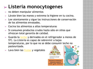 ➢ Listeria monocytogenes
➢ no deben manipular alimentos
➢ Lávate bien las manos y extrema la higiene en tu cocina.
➢ Lee atentamente y sigue las instrucciones de conservación
de los alimentos envasados.
➢ Cocina los alimentos a altas temperaturas
➢ Si consumes productos crudos hazlo sólo en sitios que
ofrezcan total garantía de calidad.
➢ Guarda la leche y derivados en el refrigerador a menos de
5ºC. La Listeria es capaz de sobrevivir a bajas
temperaturas, por lo que no se debe consumir leche no
pasteurizada.
➢ Lava bien las frutas y vegetales
 