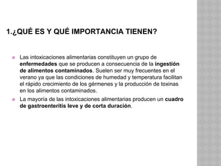 1.¿QUÉ ES Y QUÉ IMPORTANCIA TIENEN?
⦿ Las intoxicaciones alimentarias constituyen un grupo de
enfermedades que se producen a consecuencia de la ingestión
de alimentos contaminados. Suelen ser muy frecuentes en el
verano ya que las condiciones de humedad y temperatura facilitan
el rápido crecimiento de los gérmenes y la producción de toxinas
en los alimentos contaminados.
⦿ La mayoría de las intoxicaciones alimentarias producen un cuadro
de gastroenteritis leve y de corta duración.
 