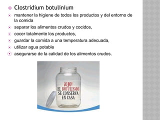 ⦿ Clostridium botulinium
⦿ mantener la higiene de todos los productos y del entorno de
la comida
⦿ separar los alimentos crudos y cocidos,
⦿ cocer totalmente los productos,
⦿ guardar la comida a una temperatura adecuada,
⦿ utilizar agua potable
⦿ asegurarse de la calidad de los alimentos crudos.
 
