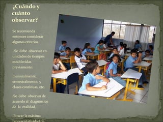 ¿Cuándo y
cuánto
observar?
Se recomienda
entonces considerar
algunos criterios

 ·Se debe observar en
unidades de tiempos
establecidas
previamente:

mensualmente,
semestralmente, 5
clases continuas, etc.

·Se debe observar de
acuerdo al diagnóstico
de la realidad.

·Buscar la máxima
 