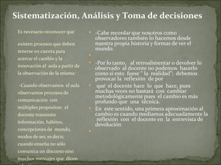 Sistematización, Análisis y Toma de decisiones
 Es necesario reconocer que        -Cabe recordar que nosotros como
                                      observadores también lo hacemos desde
 existen procesos que deben           nuestra propia historia y formas de ver el
 tenerse en cuenta para               mundo.
                                  
 acercar el cambio y la
                                   -Por lo tanto, al retroalimentar o devolver lo
 innovación al aula a partir de     observado al docente no podemos hacerlo
 la observación de la misma:        como si esto fuese “ la realidad”; debemos
                                    provocar la reflexión de por
  -Cuando observamos el aula       qué el docente hace lo que hace, pues
 observamos procesos de             muchas veces no bastará con cambiar
                                    metodológicamente pues el cambio es más
 comunicación con                   profundo que una técnica.
 múltiples propósitos: el          En este sentido, una primera aproximación al
 docente transmite                  cambio es cuando mediamos adecuadamente la
 información, hábitos,
                                     reflexión con el docente en la entrevista de
                                    devolución
 concepciones de mundo,           
 modos de ser, es decir,
 cuando enseña no sólo
 comunica un discurso sino
 muchos mensajes que dicen
 