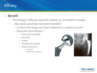Efficacy
» Benefit:
• Technology’s efficacy depends heavily on its benefit is simple…
• …But what outcomes represent benefits?
• Curative technology has direct relationship to patient outcome
• Diagnostic technologies ?
• Technical Capability
• Accuracy
• Impact
• Therapeutic Impact
• Patient Outcome
» Longevity
» Relief from symptoms
 