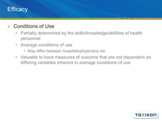 Efficacy
» Conditions of Use
• Partially determined by the skills/knowledge/abilities of health
personnel
• Average conditions of use
• May differ between hospitals/physicians etc.
• Valuable to have measures of outcome that are not dependent on
differing variables inherent in average conditions of use
 