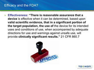 Efficacy and the FDA?
» Effectiveness: “There is reasonable assurance that a
device is effective when it can be determined, based upon
valid scientific evidence, that in a significant portion of
the target population, the use of the device for its intended
uses and conditions of use, when accompanied by adequate
directions for use and warnings against unsafe use, will
provide clinically significant results.” 21 CFR 860.7
 