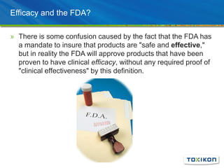 Efficacy and the FDA?
» There is some confusion caused by the fact that the FDA has
a mandate to insure that products are "safe and effective,"
but in reality the FDA will approve products that have been
proven to have clinical efficacy, without any required proof of
"clinical effectiveness" by this definition.
 