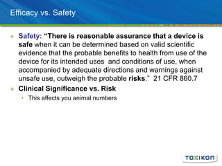 Efficacy vs. Safety
» Safety: “There is reasonable assurance that a device is
safe when it can be determined based on valid scientific
evidence that the probable benefits to health from use of the
device for its intended uses and conditions of use, when
accompanied by adequate directions and warnings against
unsafe use, outweigh the probable risks.” 21 CFR 860.7
» Clinical Significance vs. Risk
• This affects you animal numbers
 