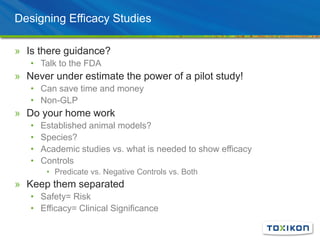 Designing Efficacy Studies
» Is there guidance?
• Talk to the FDA
» Never under estimate the power of a pilot study!
• Can save time and money
• Non-GLP
» Do your home work
• Established animal models?
• Species?
• Academic studies vs. what is needed to show efficacy
• Controls
• Predicate vs. Negative Controls vs. Both
» Keep them separated
• Safety= Risk
• Efficacy= Clinical Significance
 