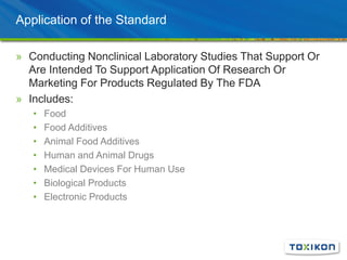 Application of the Standard
» Conducting Nonclinical Laboratory Studies That Support Or
Are Intended To Support Application Of Research Or
Marketing For Products Regulated By The FDA
» Includes:
• Food
• Food Additives
• Animal Food Additives
• Human and Animal Drugs
• Medical Devices For Human Use
• Biological Products
• Electronic Products
 