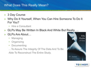 What Does This Really Mean?
» 3 Day Course
» Why Do It Yourself, When You Can Hire Someone To Do It
For You?
• Hire a Consultant
» GLPs May Be Written In Black And White But Really….
» GLPs Are About…
• Managing
• Organizing
• Documenting
…To Assure The Integrity Of The Data And To Be
Able To Reconstruct The Entire Study.
 