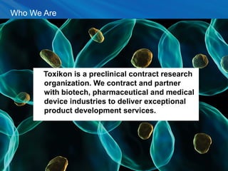 Who We Are
Toxikon is a preclinical contract research
organization. We contract and partner with
biotech, pharmaceutical and medical device
industries to deliver exceptional product
development services.
Toxikon is a preclinical contract research
organization. We contract and partner
with biotech, pharmaceutical and medical
device industries to deliver exceptional
product development services.
3
 