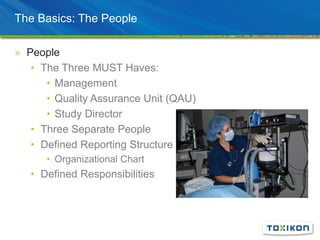 The Basics: The People
» People
• The Three MUST Haves:
• Management
• Quality Assurance Unit (QAU)
• Study Director
• Three Separate People
• Defined Reporting Structure
• Organizational Chart
• Defined Responsibilities
 