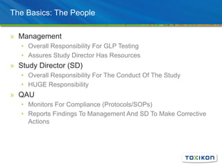 The Basics: The People
» Management
• Overall Responsibility For GLP Testing
• Assures Study Director Has Resources
» Study Director (SD)
• Overall Responsibility For The Conduct Of The Study
• HUGE Responsibility
» QAU
• Monitors For Compliance (Protocols/SOPs)
• Reports Findings To Management And SD To Make Corrective
Actions
 