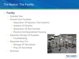 The Basics: The Facility
» Facility
• Suitable Size
• Animal Care Facilities
• Separation Of Species (Test System)
• Isolation Of Studies
• Separation Of Sick Animals
• Routine And Specialized Housing
• Separate Storage Of Supplies
• Food/Bedding
• Separate Area For:
• Storage Of Test Article
• Prep Of Test Article
• Archives
 