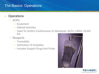The Basics: Operations
» Operations
• SOPs
• Equipment
• Defined Activities
• Used To Confirm Conformance To Standards- GLPs, USDA, OLAW
Etc.
• Reagents
• Traceability
• Verification Of Suitability
• Includes Support Drugs And Fluids
 