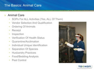 The Basics: Animal Care
» Animal Care
• SOPs For ALL Activities (Yes, ALL Of Them)
• Vendor Selection And Qualification
• Ordering Of Animals
• Receipt
• Inspection
• Verification Of Health Status
• Quarantine/Acclimation
• Individual Unique Identification
• Separation Of Species
• Husbandry Practices
• Food/Bedding Analysis
• Pest Control
 