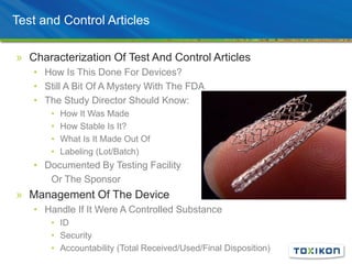 Test and Control Articles
» Characterization Of Test And Control Articles
• How Is This Done For Devices?
• Still A Bit Of A Mystery With The FDA
• The Study Director Should Know:
• How It Was Made
• How Stable Is It?
• What Is It Made Out Of
• Labeling (Lot/Batch)
• Documented By Testing Facility
Or The Sponsor
» Management Of The Device
• Handle If It Were A Controlled Substance
• ID
• Security
• Accountability (Total Received/Used/Final Disposition)
 