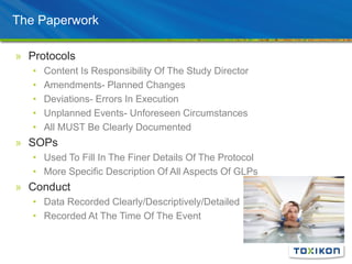 The Paperwork
» Protocols
• Content Is Responsibility Of The Study Director
• Amendments- Planned Changes
• Deviations- Errors In Execution
• Unplanned Events- Unforeseen Circumstances
• All MUST Be Clearly Documented
» SOPs
• Used To Fill In The Finer Details Of The Protocol
• More Specific Description Of All Aspects Of GLPs
» Conduct
• Data Recorded Clearly/Descriptively/Detailed
• Recorded At The Time Of The Event
 