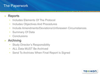 The Paperwork
» Reports
• Includes Elements Of The Protocol
• Includes Objectives And Procedures
• Include Amendments/Deviations/Unforeseen Circumstances
• Summary Of Data
• Conclusions
» Archiving
• Study Director’s Responsibility
• ALL Data MUST Be Archived
• Send To Archives When Final Report Is Signed
 