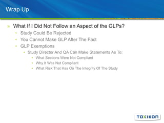 Wrap Up
» What If I Did Not Follow an Aspect of the GLPs?
• Study Could Be Rejected
• You Cannot Make GLP After The Fact
• GLP Exemptions
• Study Director And QA Can Make Statements As To:
• What Sections Were Not Compliant
• Why It Was Not Compliant
• What Risk That Has On The Integrity Of The Study
 