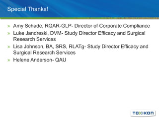 Special Thanks!
» Amy Schade, RQAR-GLP- Director of Corporate Compliance
» Luke Jandreski, DVM- Study Director Efficacy and Surgical
Research Services
» Lisa Johnson, BA, SRS, RLATg- Study Director Efficacy and
Surgical Research Services
» Helene Anderson- QAU
 