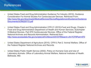 References
» United States Food and Drug Administration Guidance For Industry (2010). Guidance
Consideration For Animal Studies For Cardiovascular Devices. Retrieved From:
http://www.fda.gov/downloads/MedicalDevices/DeviceRegulationandGuidance/Guidance
Documents/UCM220772.pdf
» United States Food and Drug Administration CFR 21 (2010)-Food and Drugs; Chapter I-
Food and Drug Administration Department of Health and Human Services; Subchapter
H-Medical Devices. Part 870 Cardiovascular Devices. Office of the Federal Register
National Archives and Records Administration. Retrieved from :
http://www.accessdata.fda.gov/scripts/cdrh/cfdocs/cfcfr/CFRSearch.cfm?CFRPart=870
» United States Department of Agriculture (2010). CFR 9, Part 2 Animal Welfare. Office of
the Federal Register National Archives and Records
» United States Public Health Service (2002). Policy on Humane Care and Use of
Laboratory Animals. Office of Laboratory Animal Welfare, National Institutes of Health.
Bethesda, MD.
 