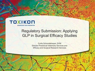 Regulatory Submission: Applying
GLP in Surgical Efficacy Studies
Curtis Schondelmeyer, DVM
Director Preclinical Veterinary Services and
Efficacy and Surgical Research Services
 