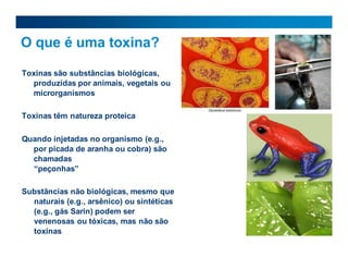 O que é uma toxina?
Toxinas são substâncias biológicas,
produzidas por animais, vegetais ou
microrganismos
Toxinas têm natureza proteica
Quando injetadas no organismo (e.g.,
por picada de aranha ou cobra) são
chamadas
“peçonhas”
Substâncias não biológicas, mesmo que
naturais (e.g., arsênico) ou sintéticas
(e.g., gás Sarin) podem ser
venenosas ou tóxicas, mas não são
toxinas
 